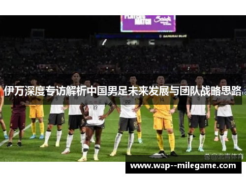 伊万深度专访解析中国男足未来发展与团队战略思路 伊万深度专访解析中国男足未来发展与团队战略思路