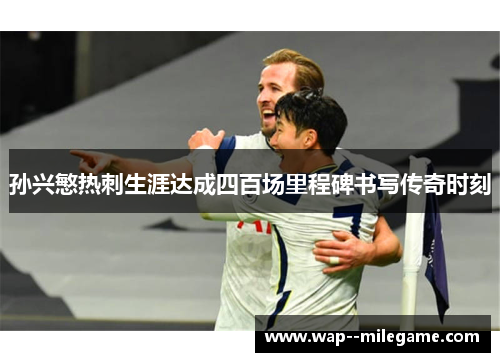 孙兴慜热刺生涯达成四百场里程碑书写传奇时刻 孙兴慜热刺生涯达成四百场里程碑书写传奇时刻