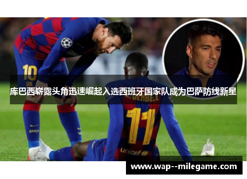 库巴西崭露头角迅速崛起入选西班牙国家队成为巴萨防线新星 库巴西崭露头角迅速崛起入选西班牙国家队成为巴萨防线新星
