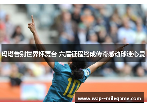 玛塔告别世界杯舞台 六届征程终成传奇感动球迷心灵