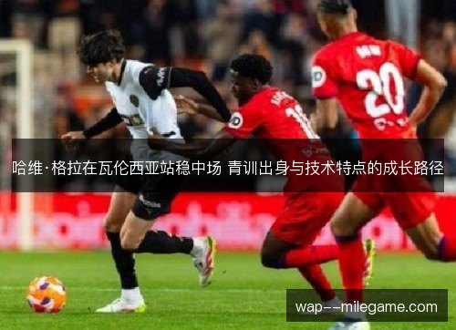 哈维·格拉在瓦伦西亚站稳中场 青训出身与技术特点的成长路径 哈维·格拉在瓦伦西亚站稳中场 青训出身与技术特点的成长路径